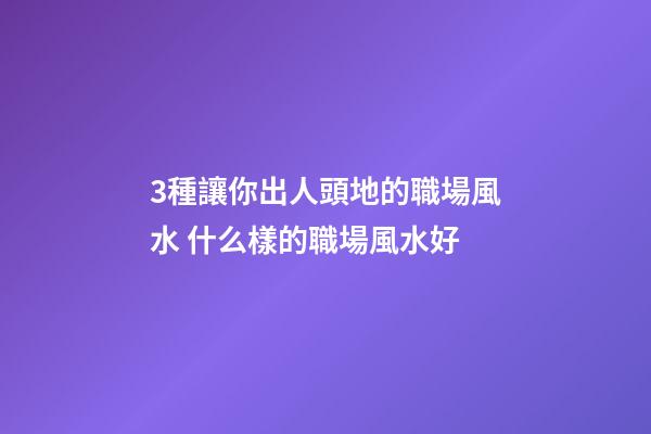 3種讓你出人頭地的職場風水 什么樣的職場風水好